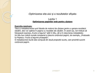 2/16/2017 9
-Optimizarea site-ului și a rezultatelor afișate-
Lectia 1
Optimizarea paginilor web pentru căutare
Exercitiu rezolvare:
Titlul și metadescrierea sunt folosite de motorul de căutare pentru a genera rezultatul
căutării, deci vor apărea în pagina cu rezultate ale căutării. În acest caz, Ion trebuie să
folosească expresia „fructe și legume” atât în titlu, cât și în descrierea metadatelor.
Un titlu bun indică numele companiei și descrie conținutul paginii; de exemplu, „Produsele
lui Popescu: fructe și legume proaspete”.
O metadescriere bună este compusă din două propoziții scurte, care prezintă succint
conținutul paginii.
 