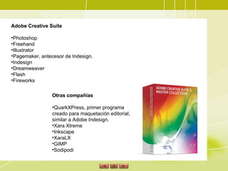 Adobe Creative Suite Photoshop  Freehand  Illustrator  Pagemaker, antecesor de Indesign.  Indesign  Dreamweaver  Flash  Fireworks  Otras compañías QuarkXPress, primer programa creado para maquetación editorial, similar a Adobe Indesign.  Xara Xtreme  Inkscape  XaraLX  GIMP  Sodipodi 