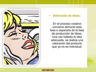 Valoración de ideas:  En el proceso creativo conviene demorar esta fase o separarla de la fase de producción de ideas. Una vez hallada la idea adecuada, se realiza una valoración del producto que ya no es individual. 