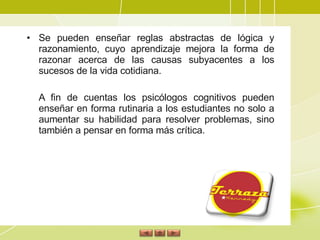 Se pueden enseñar reglas abstractas de lógica y razonamiento, cuyo aprendizaje mejora la forma de razonar acerca de las causas subyacentes a los sucesos de la vida cotidiana. A fin de cuentas los psicólogos cognitivos pueden enseñar en forma rutinaria a los estudiantes no solo a aumentar su habilidad para resolver problemas, sino también a pensar en forma más crítica. 