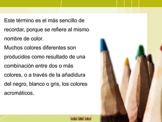 Este término es el más sencillo de recordar, porque se refiere al mismo nombre de color.  Muchos colores diferentes son producidos como resultado de una combinación entre dos o más colores, o a través de la añadidura del negro, blanco o gris, los colores acromáticos. 