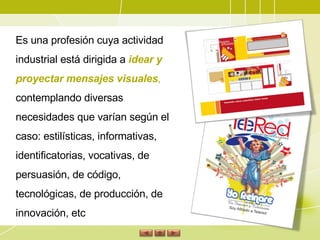 Es una profesión cuya actividad industrial está dirigida a  idear y proyectar mensajes visuales ,  contemplando diversas necesidades que varían según el caso: estilísticas, informativas, identificatorias, vocativas, de persuasión, de código, tecnológicas, de producción, de innovación, etc 