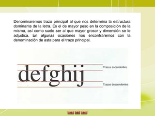 Denominaremos trazo principal al que nos determina la estructura dominante de la letra. Es el de mayor peso en la composición de la misma, así como suele ser al que mayor grosor y dimensión se le adjudica. En algunas ocasiones nos encontraremos con la denominación de asta para el trazo principal. 