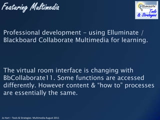 Professional development - using Elluminate / Blackboard Collaborate Multimedia for learning. The virtual room interface is changing with  BbCollaborate11. Some functions are accessed differently. However content & “how to” processes are essentially the same.  