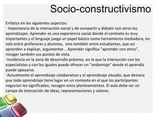 Socio-constructivismo
Enfatiza en los siguientes aspectos:
• Importancia de la interacción social y de compartir y debatir...