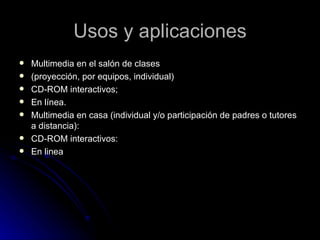 Usos y aplicaciones Multimedia en el salón de clases (proyección, por equipos, individual) CD-ROM interactivos; En línea. Multimedia en casa (individual y/o participación de padres o tutores a distancia): CD-ROM interactivos: En linea 