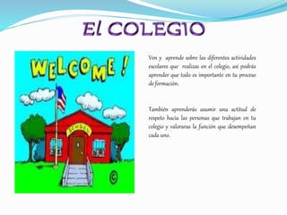 Ven y aprende sobre las diferentes actividades
escolares que realizas en el colegio, así podrás
aprender que todo es importante en tu proceso
de formación.
También aprenderás asumir una actitud de
respeto hacia las personas que trabajan en tu
colegio y valoraras la función que desempeñan
cada uno.