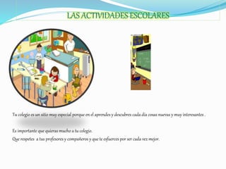 LAS ACTIVIDADES ESCOLARES
Tu colegio es un sitio muy especial porque en el aprendes y descubres cada día cosas nuevas y muy interesantes .
Es importante que quieras mucho a tu colegio.
Que respetes a tus profesores y compañeros y que te esfuerces por ser cada vez mejor.