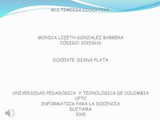MULTIMEDIA EDUCATIVA.
MONICA LIZETH GONZALEZ BARRERA
CÓDIGO: 20153616
DOCENTE: DIANA PLATA
UNIVERSIDAD PEDAGOGICA Y TECNOLOGICA DE COLOMBIA
UPTC
INFORMATICA PARA LA DOCENCIA
DUITAMA
2015
 
