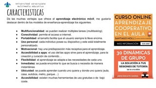 Universidad veracruzana
multimedia educativa
caracteristicasDe las muchas ventajas que ofrece el aprendizaje electrónico móvil, me gustaría
destacar dentro de los modelos de enseñanza-aprendizaje los siguientes:
● Multifuncionalidad: se pueden realizar múltiples tareas (multitasking).
● Conectividad: permite el acceso a internet.
● Portabilidad: el tamaño facilita que el usuario siempre lo lleve encima.
● Uso personal: cada individuo posee su dispositivo y este está totalmente
personalizado.
● Motivacional: hay una predisposición más receptiva para el aprendizaje.
● Accesibilidad a apps: el uso del las apps sirve para el aprendizaje, para la
creación y curación de contenido…
● Flexibilidad: el aprendizaje se adapta a las necesidades de cada uno.
● Inmediatez: se puede encontrar lo que se busca o necesita de manera
instantánea.
● Ubicuidad: se puede aprender cuando uno quiera y donde uno quiera (aula,
casa, autobús, metro, parque…)
● Accesibilidad: existen muchas herramientas de uso gratuitas o de bajo
coste.
 