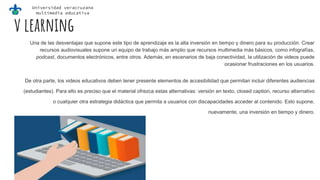 Universidad veracruzana
multimedia educativa
v learning
Una de las desventajas que supone este tipo de aprendizaje es la alta inversión en tiempo y dinero para su producción. Crear
recursos audiovisuales supone un equipo de trabajo más amplio que recursos multimedia más básicos, como infografías,
podcast, documentos electrónicos, entre otros. Además, en escenarios de baja conectividad, la utilización de videos puede
ocasionar frustraciones en los usuarios.
De otra parte, los videos educativos deben tener presente elementos de accesibilidad que permitan incluir diferentes audiencias
(estudiantes). Para ello es preciso que el material ofrezca estas alternativas: versión en texto, closed caption, recurso alternativo
o cualquier otra estrategia didáctica que permita a usuarios con discapacidades acceder al contenido. Esto supone,
nuevamente, una inversión en tiempo y dinero.
 