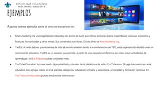 Universidad veracruzana
multimedia educativa
ejemplos
Algunos buenos ejemplos sobre el tema se encuentran en:
● Khan Academy: Es una organización educativa sin ánimo de lucro que ofrece lecciones sobre matemáticas, ciencias, economía y
finanzas, humanidades y otros temas. Sus contenidos son libres. El sitio Web es KhanAcademy.org.
● TedEd: A partir del uso que docentes de todo el mundo estaban dando a la conferencias de TED, esta organización decidió crear un
componente educativo. TedEd es un espacio que permite, a partir de una pequeña conferencia en video, crear actividades de
aprendizaje. En Ed.Ted.com puede conocerse más.
● YouTube Education: Aprovechando la popularidad y robustez de la plataforma de video YouTube.com, Google ha creado un canal
educativo que agrupa videos en tres grandes categorías: educación primaria y secundaria, universidad y formación continua. En
YouTube.com/education puede ampliarse la información.
 