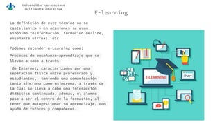 Universidad veracruzana
multimedia educativa
E-learning
La definición de este término no se
castellaniza y en ocasiones se usan
sinónimo teleformación, formación on-line,
enseñanza virtual, etc.
Podemos entender e-Learning como:
Procesos de enseñanza-aprendizaje que se
llevan a cabo a través
de Internet, caracterizados por una
separación física entre profesorado y
estudiantes, teniendo una comunicación
tanto síncrona como asíncrona, a través de
la cual se lleva a cabo una interacción
didáctica continuada. Además, el alumno
pasa a ser el centro de la formación, al
tener que autogestionar su aprendizaje, con
ayuda de tutores y compañeros.
 