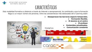 Universidad veracruzana
multimedia educativa
características
Esta modalidad formativa a distancia a través de Internet o semipresencial, ha contribuido a que la formación
llegue a un mayor número de personas. Entre las características más destacadas del e-Learning están:
● Desaparecen las barreras espacio-temporales.
● Formación flexible.
● El alumno es el centro
● El profesor
● Contenidos actualizados.
● Comunicación constanteEjemplos
 