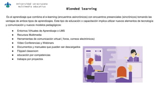 Universidad veracruzana
multimedia educativa
Blended learning
Es el aprendizaje que combina el e-learning (encuentros asincrónicos) con encuentros presenciales (sincrónicos) tomando las
ventajas de ambos tipos de aprendizajes. Este tipo de educación o capacitación implica utilizar nuevos elementos de tecnología
y comunicación y nuevos modelos pedagógicos:
● Entornos Virtuales de Aprendizaje o LMS
● Recursos Multimedia
● Herramientas de comunicación virtual ( foros, correos electrónicos)
● Video Conferencias y Webinars
● Documentos y manuales que pueden ser descargados
● Flipped classroom
● educación por competencias
● trabajos por proyectos
 