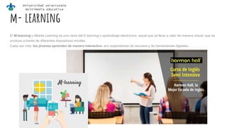 Universidad veracruzana
multimedia educativa
m- learning
El M-learning o Mobile Learning es una rama del E-learning o aprendizaje electrónico -aquel que se lleva a cabo de manera virtual- que se
produce a través de diferentes dispositivos móviles.
Cada vez más, los jóvenes aprenden de manera interactiva, son exploradores de recursos y de herramientas digitales,
 