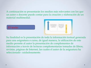 A continuación se presentarán los medios más relevantes con los que
un autor o docente puede contar para la creación y elaboración de un
material multimedial.
Su finalidad es la presentación de toda la información textual generada
para una asignatura o curso, de igual manera, la utilización de este
medio permite al autor la presentación de complementos de
información a través de lecturas complementarias tomadas de libros,
revistas, páginas de Internet, las cuales el autor de la asignatura ha
seleccionado cuidadosamente.
El texto
 