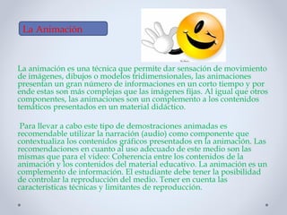 La animación es una técnica que permite dar sensación de movimiento
de imágenes, dibujos o modelos tridimensionales, las animaciones
presentan un gran número de informaciones en un corto tiempo y por
ende estas son más complejas que las imágenes fijas. Al igual que otros
componentes, las animaciones son un complemento a los contenidos
temáticos presentados en un material didáctico.
Para llevar a cabo este tipo de demostraciones animadas es
recomendable utilizar la narración (audio) como componente que
contextualiza los contenidos gráficos presentados en la animación. Las
recomendaciones en cuanto al uso adecuado de este medio son las
mismas que para el video: Coherencia entre los contenidos de la
animación y los contenidos del material educativo. La animación es un
complemento de información. El estudiante debe tener la posibilidad
de controlar la reproducción del medio. Tener en cuenta las
características técnicas y limitantes de reproducción.
La Animación
 