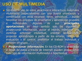 USO DE MULTIMEDIA
 Sin duda el uso de estos atractivos e interactivos materiales
multimedia (especialmente con una buena orientación y
combinados con otros recursos: libros, periódicos...) puede
favorecer los procesos de enseñanza y aprendizaje grupales
e individuales. Algunas de sus principales
aportaciones en este sentido son las siguientes:
proporcionar información, avivar el interés, mantener una
continua actividad intelectual, orientar aprendizajes,
proponer aprendizajes a partir de los errores, facilitar la
evaluación y el control, posibilitar el trabajo individual y
también en grupo...
 - Proporcionar información. En los CD-ROM o al acceder
a bases de datos a través de Internet pueden proporcionar
todo tipo de información multimedia e hipertextual
 