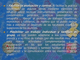  - Facilitar la evaluación y control. Al facilitar la práctica
sistemática de algunos temas mediante ejercicios de
refuerzo sobre técnicas instrumentales, presentación de
conocimientos generales, prácticas sistemáticas de
ortografía..., liberan al profesor de trabajos repetitivos,
monótonos y rutinarios, de manera que se puede dedicar
más a estimular el desarrollo de las facultades cognitivas
superiores de los alumnos.
 - Posibilitar un trabajo Individual y también en
grupo, ya que pueden adaptarse a sus conocimientos
previos y a su ritmo de trabajo (por ello resultan muy útiles
para realizar actividades complementarias y de
recuperación en las que los estudiantes pueden
autocontrolar su trabajo) y también facilitan el compartir
información y la comunicación entre los miembros de un
grupo.
 