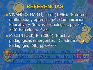 REFERENCIAS
 VIVANCOS MARTÍ, Jordi (1996). "Entornos
multimedia y aprendizaje". Comunicación
Educativa y Nuevas Tecnologías, pp: 321-
326" Barcelona: Praxi
 McCLINTOCK, R. (2000)."Prácticas
pedagógicas emergentes". Cuadernos de
Pedagogía, 290, pp-74-77
 http://www.authorstream.com/Presentation
/ejpachecoc-217767-multimedia-educativa-
educaci-education-ppt-powerpoint/
 