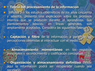  - Teoría del procesamiento de la información
 Influida por los estudios cibernéticos de los años cincuenta
y sesenta, presenta una explicación sobre los procesos
internos que se producen durante el aprendizaje. Sus
planteamientos básicos, en líneas generales, son
ampliamente aceptados. Considera las siguientes fases:
 - Captación y filtro de la información a partir de las
percepciones obtenidas al interactuar con el medio.
 - Almacenamiento momentáneo en los registros
sensoriales y reconocimiento y codificación conceptual.
 - Organización y almacenamiento definitivo Desde
aquí la información podrá ser recuperada cuando sea
 