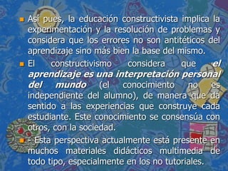  Así pues, la educación constructivista implica la
experimentación y la resolución de problemas y
considera que los errores no son antitéticos del
aprendizaje sino más bien la base del mismo.
 El constructivismo considera que el
aprendizaje es una interpretación personal
del mundo (el conocimiento no es
independiente del alumno), de manera que da
sentido a las experiencias que construye cada
estudiante. Este conocimiento se consensúa con
otros, con la sociedad.
 - Esta perspectiva actualmente está presente en
muchos materiales didácticos multimedia de
todo tipo, especialmente en los no tutoriales.
 