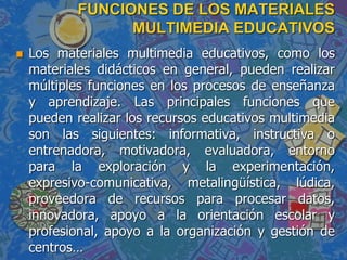 FUNCIONES DE LOS MATERIALES
MULTIMEDIA EDUCATIVOS
 Los materiales multimedia educativos, como los
materiales didácticos en general, pueden realizar
múltiples funciones en los procesos de enseñanza
y aprendizaje. Las principales funciones que
pueden realizar los recursos educativos multimedia
son las siguientes: informativa, instructiva o
entrenadora, motivadora, evaluadora, entorno
para la exploración y la experimentación,
expresivo-comunicativa, metalingüística, lúdica,
proveedora de recursos para procesar datos,
innovadora, apoyo a la orientación escolar y
profesional, apoyo a la organización y gestión de
centros…
 