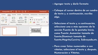 Agregar texto y darle formato
Coloque el cursor dentro de un cuadro

de texto y, a continuación, escriba

algo.
Seleccione el texto y, a continuación,

seleccione una o más opciones de la

sección Fuente de la pestaña Inicio,

como Fuente ,Aumentar tamaño de

fuente,Disminuir tamaño de

fuente,Negrita,Cursiva, Subrayado,etc.
Para crear listas numeradas o con

viñetas, seleccione el texto y, después,

Numeración o Viñetas.
 