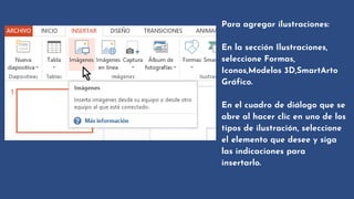 Para agregar ilustraciones:
En la sección Ilustraciones,

seleccione Formas,

Iconos,Modelos 3D,SmartArto

Gráfico.
En el cuadro de diálogo que se

abre al hacer clic en uno de los

tipos de ilustración, seleccione

el elemento que desee y siga

las indicaciones para

insertarlo.
 