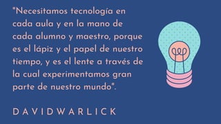 "Necesitamos tecnología en
cada aula y en la mano de
cada alumno y maestro, porque
es el lápiz y el papel de nuestro
tiempo, y es el lente a través de
la cual experimentamos gran
parte de nuestro mundo".
D A V I D W A R L I C K
 