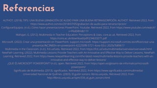 Referencias
AUTHOT. (2018). TIPS: UNA BUENA GRABACIÓN DE AUDIO PARA UNA BUENA RETRANSCRIPCIÓN. AUTHOT. Retrieved 2022, from
https://www.authot.com/es/2018/07/05/grabacion-de-audio-para-retranscripcion/
ConfigurarEquipos. (n.d.). Cómo hacer presentaciones PowerPoint. Youtube. Retrieved 2022, from https://www.youtube.com/watch?
v=P6dD8Hdb11Y
Mahajan, G. (2012). Multimedia in Teacher Education: Perceptions & Uses. core.ac.uk. Retrieved 2022, from
https://core.ac.uk/download/pdf/234633271.pdf
Microsoft. (2022). Crear una presentación en PowerPoint. support.microsoft. https://support.microsoft.com/es-es/office/crear-una-
presentaci%C3%B3n-en-powerpoint-422250f8-5721-4cea-92cc-202fa7b89617
Multimedia in the Classroom. (n.d.). fcit.usf.edu. Retrieved 2022, from https://fcit.usf.edu/multimedia/overview/overviewb.html
NewPath Learning. (2022). Multimedia Lessons Provide Teachers with An Innovative and Effective Way to Deliver Lessons. NewPath
Learning. Retrieved 2022, from https://www.newpathlearning.com/the-latest-news/multimedia-lessons-provide-teachers-with-an-
innovative-and-effective-way-to-deliver-lessons/
¿QUE ÉS MICROSOFT POWERPOINT? (n.d.). apen. Retrieved 2022, from https://apen.es/glosario-de-informatica/microsoft-
powerpoint/
Significado de Multimedia. (2013). significados. Retrieved 2022, from https://www.significados.com/multimedia/
Universidad Nacional de Quilmes. (2003). El guión sonoro. libros.uvq.edu. Retrieved 2022, from
http://libros.uvq.edu.ar/spm/334_el_guin_sonoro.html
 