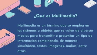 ¿Qué es Multimedia?
Multimedia es un término que se emplea en

los sistemas u objetos que se valen de diversos

medios para transmitir o presentar un tipo de

información combinando, de manera

simultánea, textos, imágenes, audios, entre

otros.
 