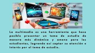 L a m u l t i m e d i a e s u n a h e r r a m i e n t a q u e h a c e
p o s i b l e p r e s e n t a r u n t e m a d e e s t u d i o d e
m a n e r a m á s d i n á m i c a y a m e n a p a r a l o s
e s t u d i a n t e s , l o g r a n d o a s í c a p t a r s u a t e n c i ó n e
i n t e r é s p o r e l t e m a d e e s t u d i o .
 