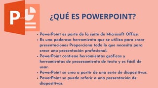 ¿QUÉ ES POWERPOINT?
PowerPoint es parte de la suite de Microsoft Office.
Es una poderosa herramienta que se utiliza para crear

presentaciones Proporciona todo lo que necesita para

crear una presentación profesional.
PowerPoint contiene herramientas gráficas y

herramientas de procesamiento de texto y es fácil de

usar.
PowerPoint se crea a partir de una serie de diapositivas.
PowerPoint se puede referir a una presentación de

diapositivas.
 