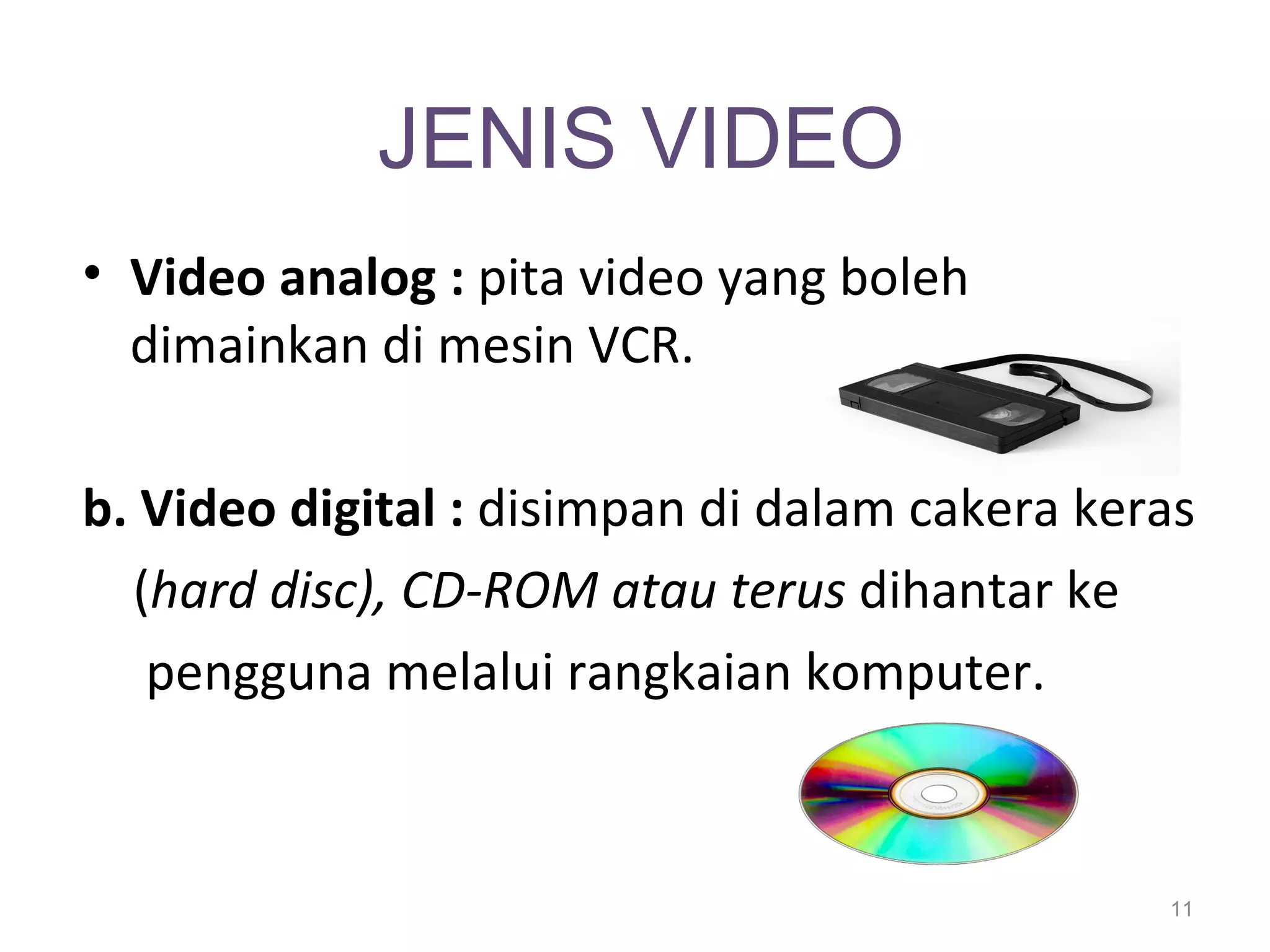 JENIS VIDEO
• Video analog : pita video yang boleh
  dimainkan di mesin VCR.

b. Video digital : disimpan di dalam cakera keras
  (hard disc), CD-ROM atau terus dihantar ke
   pengguna melalui rangkaian komputer.



                                               11
 