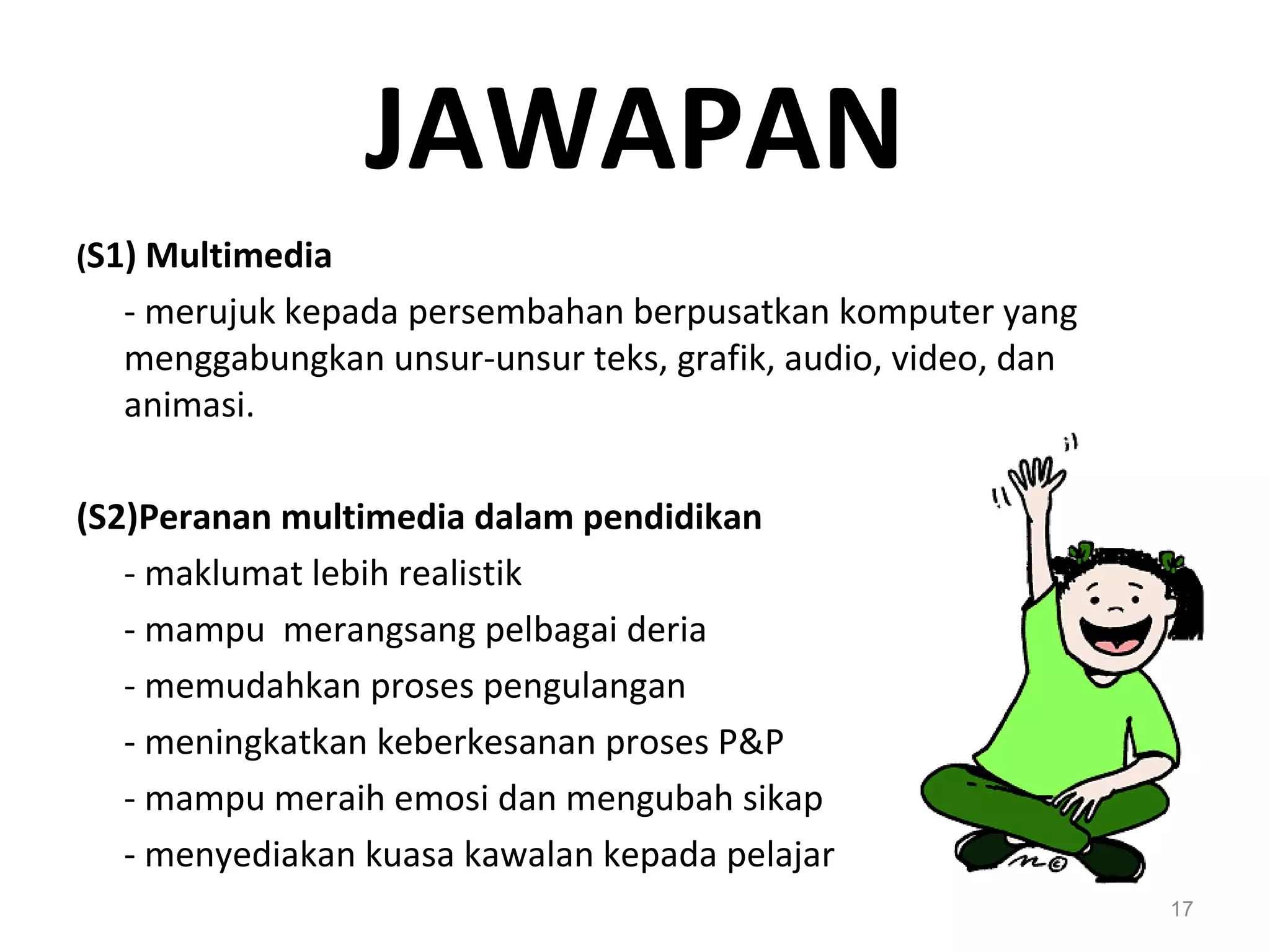 JAWAPAN
(S1) Multimedia
  - merujuk kepada persembahan berpusatkan komputer yang
  menggabungkan unsur-unsur teks, grafik, audio, video, dan
  animasi.

(S2)Peranan multimedia dalam pendidikan
   - maklumat lebih realistik
   - mampu merangsang pelbagai deria
   - memudahkan proses pengulangan
   - meningkatkan keberkesanan proses P&P
   - mampu meraih emosi dan mengubah sikap
   - menyediakan kuasa kawalan kepada pelajar
                                                              17
 