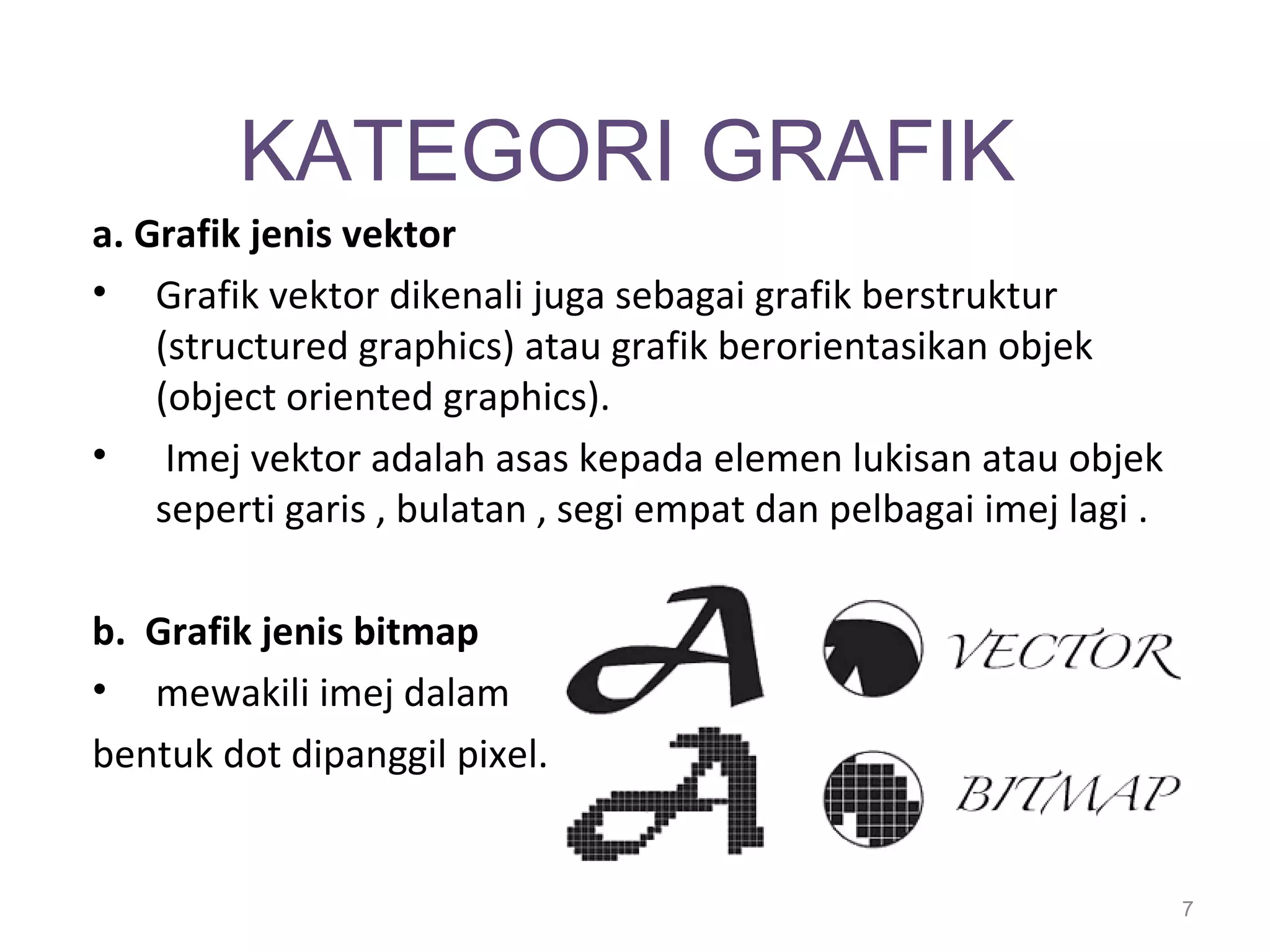KATEGORI GRAFIK
a. Grafik jenis vektor
• Grafik vektor dikenali juga sebagai grafik berstruktur
    (structured graphics) atau grafik berorientasikan objek
    (object oriented graphics).
• Imej vektor adalah asas kepada elemen lukisan atau objek
    seperti garis , bulatan , segi empat dan pelbagai imej lagi .

b. Grafik jenis bitmap
• mewakili imej dalam
bentuk dot dipanggil pixel.


                                                                    7
 