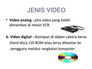 JENIS VIDEO
• Video analog : pita video yang boleh
  dimainkan di mesin VCR.

b. Video digital : disimpan di dalam cakera keras
  (hard disc), CD-ROM atau terus dihantar ke
   pengguna melalui rangkaian komputer.



                                               11
 