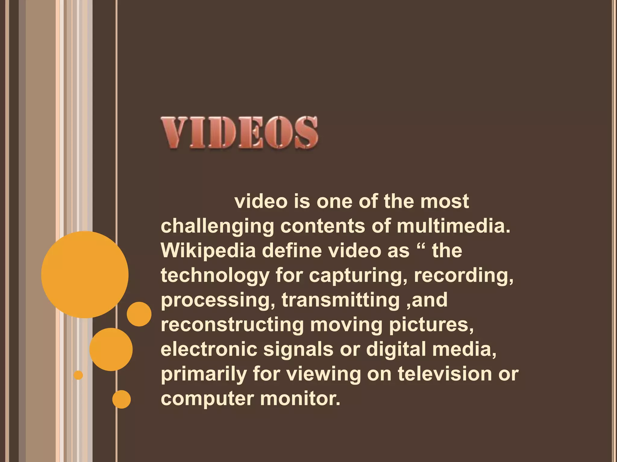 video is one of the most
challenging contents of multimedia.
Wikipedia define video as “ the
technology for capturing, recording,
processing, transmitting ,and
reconstructing moving pictures,
electronic signals or digital media,
primarily for viewing on television or
computer monitor.
 