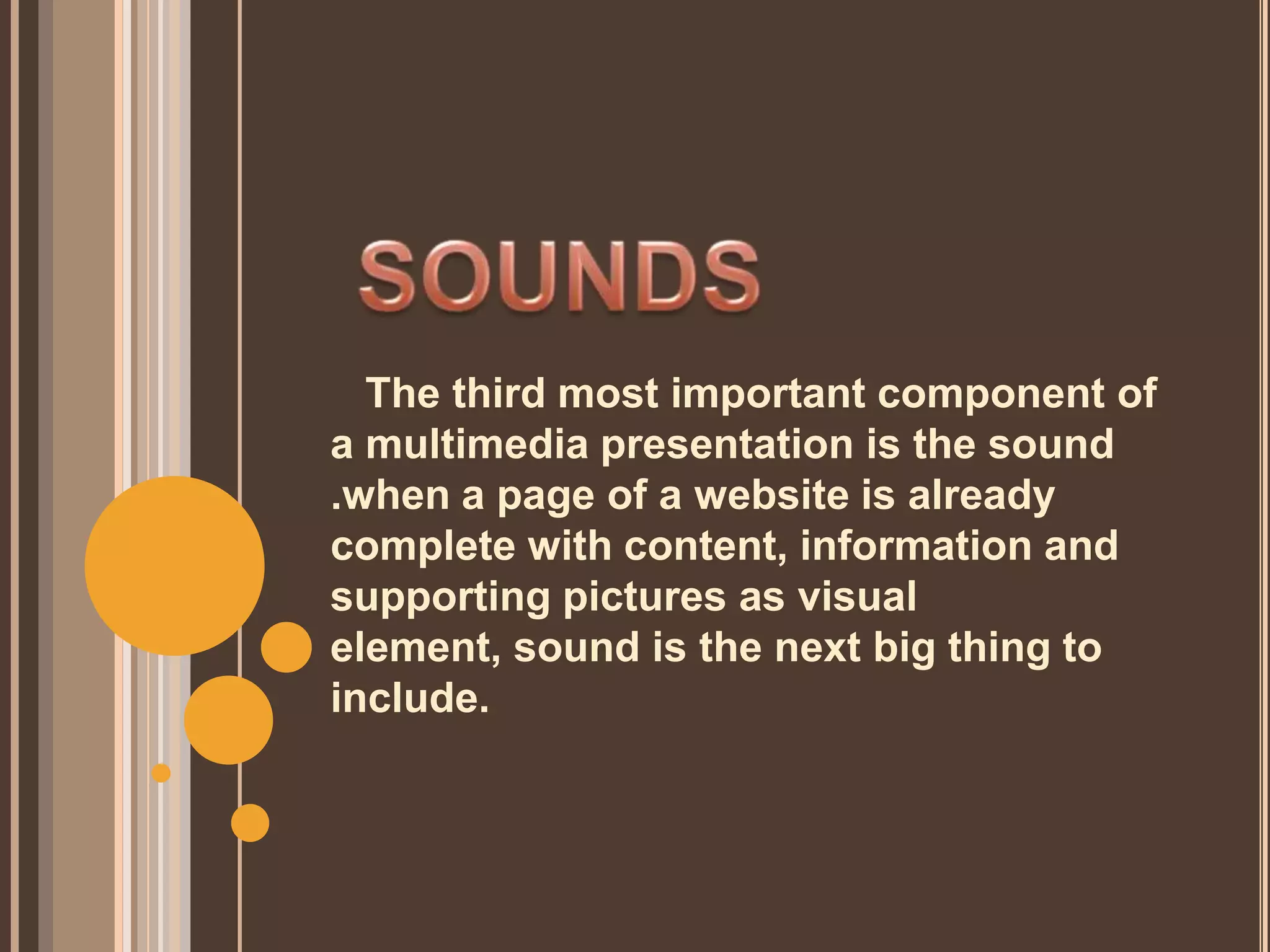 The third most important component of
a multimedia presentation is the sound
.when a page of a website is already
complete with content, information and
supporting pictures as visual
element, sound is the next big thing to
include.
 