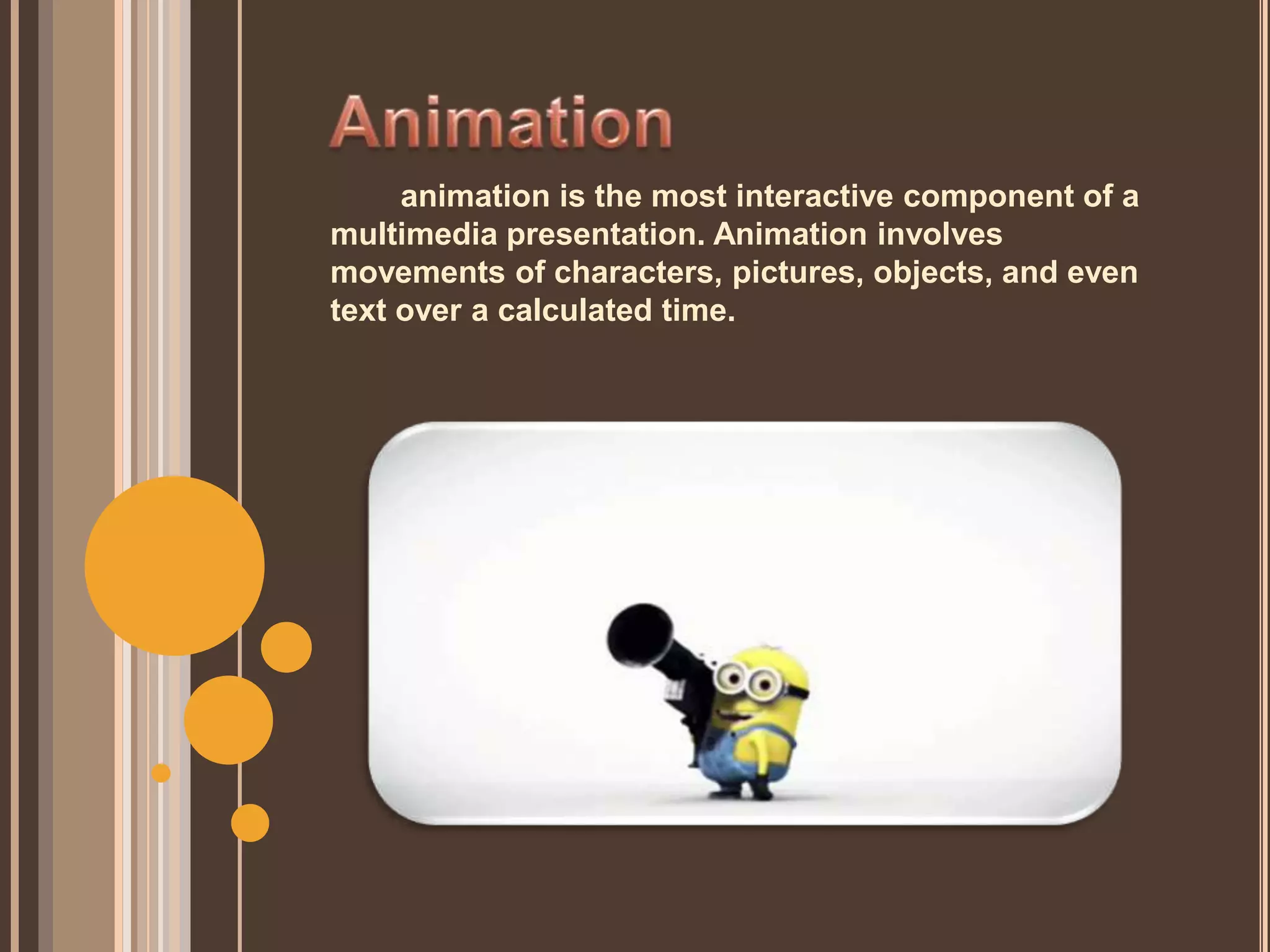 animation is the most interactive component of a
multimedia presentation. Animation involves
movements of characters, pictures, objects, and even
text over a calculated time.
 
