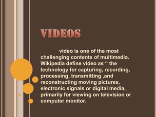 video is one of the most
challenging contents of multimedia.
Wikipedia define video as “ the
technology for capturing, recording,
processing, transmitting ,and
reconstructing moving pictures,
electronic signals or digital media,
primarily for viewing on television or
computer monitor.
 