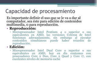 Capacidad de procesamientoEs importante definir el uso que se le va a dar al computador, sea éste para edición de contenidos multimedia, 0 para reproducción.Reproducción:Microprocesador Intel Pentium 4 o superior o sus equivalentes en AMD, las versiones Celeron de Intel funcionan adecuadamente, sin embargo al ejecutar contenidos simultáneos puede haber retardos de reproducción.Edición:Microprocesador Intel Dual Core o superior o sus equivalentes en AMD, hoy en día contamos con procesadores Core 2 Duo, Core 2 Quad y Core i7, con excelentes niveles de memoria cache