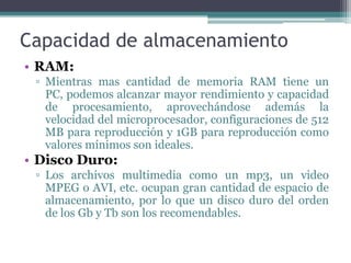 Capacidad de almacenamientoRAM:Mientras mas cantidad de memoria RAM tiene un PC, podemos alcanzar mayor rendimiento y capacidad de procesamiento, aprovechándose además la velocidad del microprocesador, configuraciones de 512 MB para reproducción y 1GB para reproducción como valores mínimos son ideales.Disco Duro:Los archivos multimedia como un mp3, un video MPEG o AVI, etc. ocupan gran cantidad de espacio de almacenamiento, por lo que un disco duro del orden de los Gb y Tb son los recomendables.