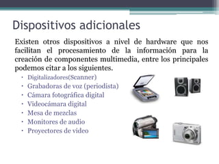 Dispositivos adicionalesExisten otros dispositivos a nivel de hardware que nos facilitan el procesamiento de la información para la creación de componentes multimedia, entre los principales podemos citar a los siguientes. Digitalizadores(Scanner)Grabadoras de voz (periodista)Cámara fotográfica digitalVideocámara digitalMesa de mezclasMonitores de audioProyectores de video