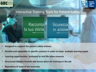 Interactive Training Tools for Patient Safety
• Designed to support the patient safety trainers
• Learning opportunities anchored to real-life video-scenario
• Flexible and adaptable to specific contexts in order to meet multiple learning needs
• Structured didactic formats and lesson plans for training on the job
• Repository of state of art resources
 