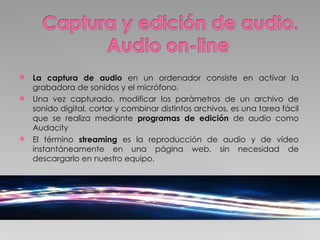 La captura de audio  en un ordenador consiste en activar la grabadora de sonidos y el micrófono.  Una vez capturado, modificar los parámetros de un archivo de sonido digital, cortar y combinar distintos archivos, es una tarea fácil que se realiza mediante  programas de edición  de audio como Audacity El término  streaming  es la reproducción de audio y de vídeo instantáneamente en una página web, sin necesidad de descargarlo en nuestro equipo.  