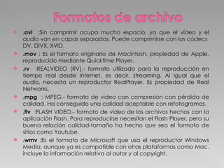 . avi   :Sin comprimir ocupa mucho espacio, ya que el vídeo y el audio van en capas separadas. Puede comprimirse con los códecs  DV, DIVX, XVID.  .mov  : Es el formato originario de Macintosh, propiedad de Apple, reproducido mediante Quicktime Player.  .rv  :REALVIDEO (RV).- formato utilizado para la reproducción en tiempo real desde internet, es decir, streaming. Al igual que el audio, necesita un reproductor RealPlayer. Es propiedad de Real Networks.  .mpg  : MPEG.- formato de vídeo con compresión con pérdida de calidad. Ha conseguido una calidad aceptable con refotogramas. .flv  :FLASH VIDEO.- formato de vídeo de los archivos hechos con la aplicación Flash. Para reproducirse necesitan el Flash Player, pero su buena relación calidad-tamaño ha hecho que sea el formato de sitios como Youtube.  .wmv  :Es el formato de Microsoft que usa el reproductor Windows Media, aunque ya es compatible con otras plataformas como Mac. incluye la información relativa al autor y al copyright.  