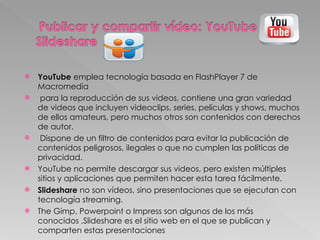 YouTube  emplea tecnología basada en FlashPlayer 7 de Macromedia para la reproducción de sus videos, contiene una gran variedad de videos que incluyen videoclips, series, películas y shows, muchos de ellos amateurs, pero muchos otros son contenidos con derechos de autor.  Dispone de un filtro de contenidos para evitar la publicación de contenidos peligrosos, ilegales o que no cumplen las políticas de privacidad.  YouTube no permite descargar sus videos, pero existen múltiples sitios y aplicaciones que permiten hacer esta tarea fácilmente. Slideshare  no son vídeos, sino presentaciones que se ejecutan con tecnología streaming.  The Gimp, Powerpoint o Impress son algunos de los más conocidos ,Slideshare es el sitio web en el que se publican y comparten estas presentaciones  